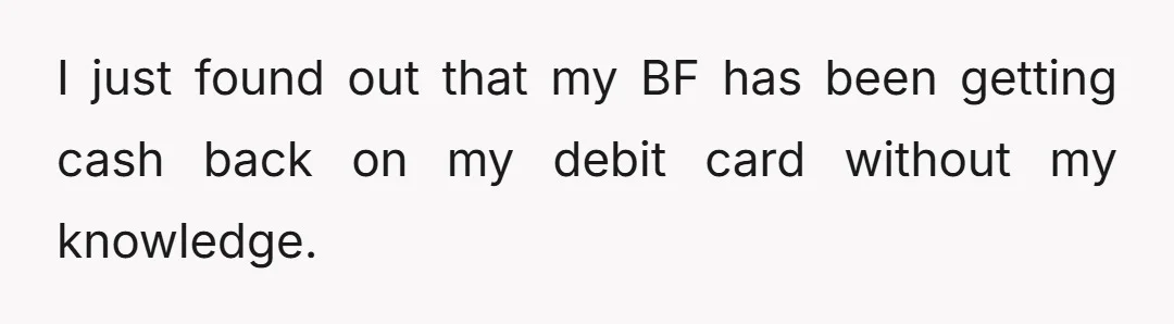 I just found out that my BF has been getting cash back on my debit card without my knowledge.