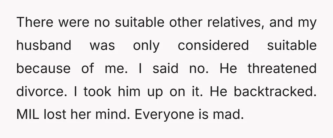 There were no suitable other relatives, and my husband was only considered suitable because of me. I said no. He threatened divorce. I took him up on it. He backtracked....