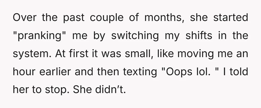 Over the past couple of months, she started "pranking" me by switching my shifts in the system. At first it was small, like moving me an hour earlier and then...