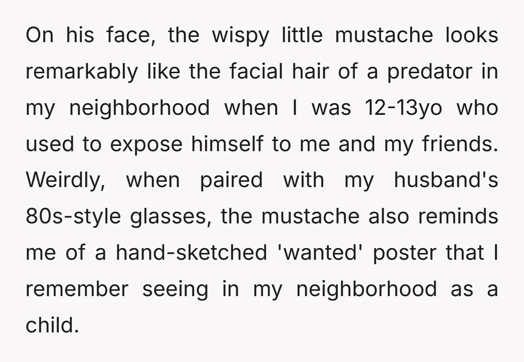 On his face, the wispy little mustache looks remarkably like the facial hair of a predator in my neighborhood when I was 12-13yo who used to expose himself to me...