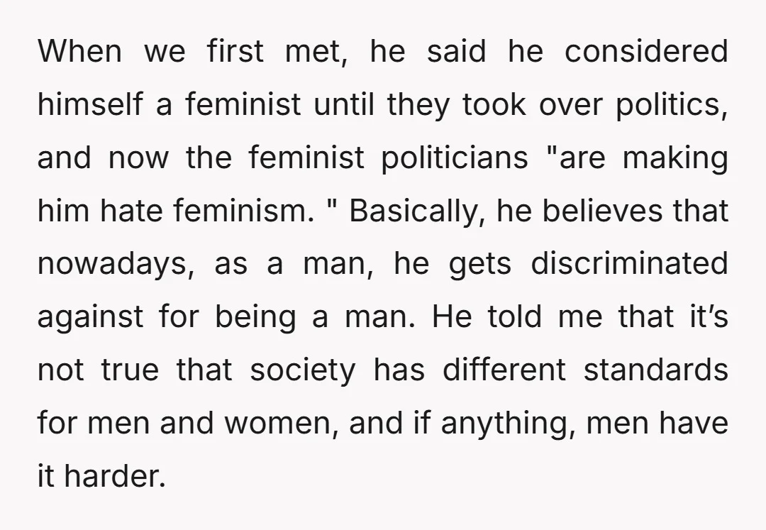 When we first met, he said he considered himself a feminist until they took over politics, and now the feminist politicians "are making him hate feminism. " Basically, he believes...