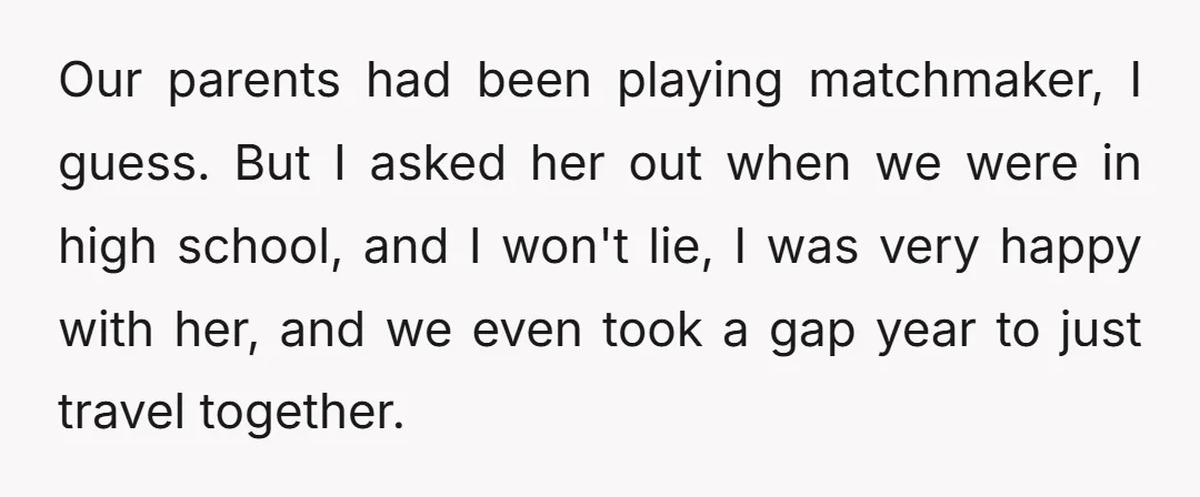 Our parents had been playing matchmaker, I guess. But I asked her out when we were in high school, and I won't lie, I was very happy with her, and...