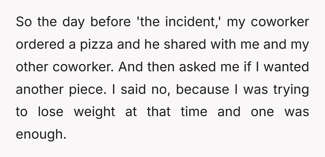 So the day before 'the incident,' my coworker ordered a pizza and he shared with me and my other coworker. And then asked me if I wanted another piece. I...