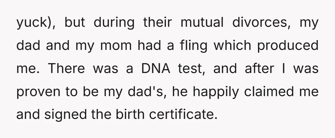 yuck), but during their mutual divorces, my dad and my mom had a fling which produced me. There was a DNA test, and after I was proven to be my...