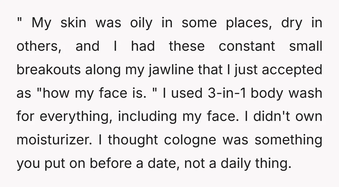 " My skin was oily in some places, dry in others, and I had these constant small breakouts along my jawline that I just accepted as "how my face is....