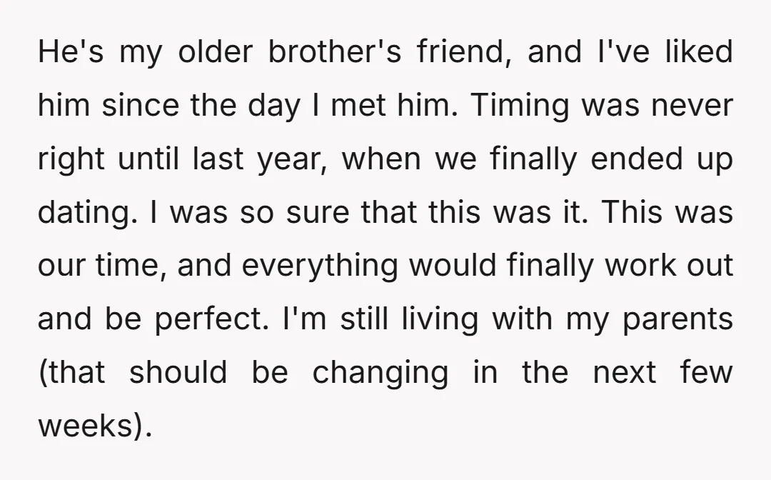 He's my older brother's friend, and I've liked him since the day I met him. Timing was never right until last year, when we finally ended up dating. I was...