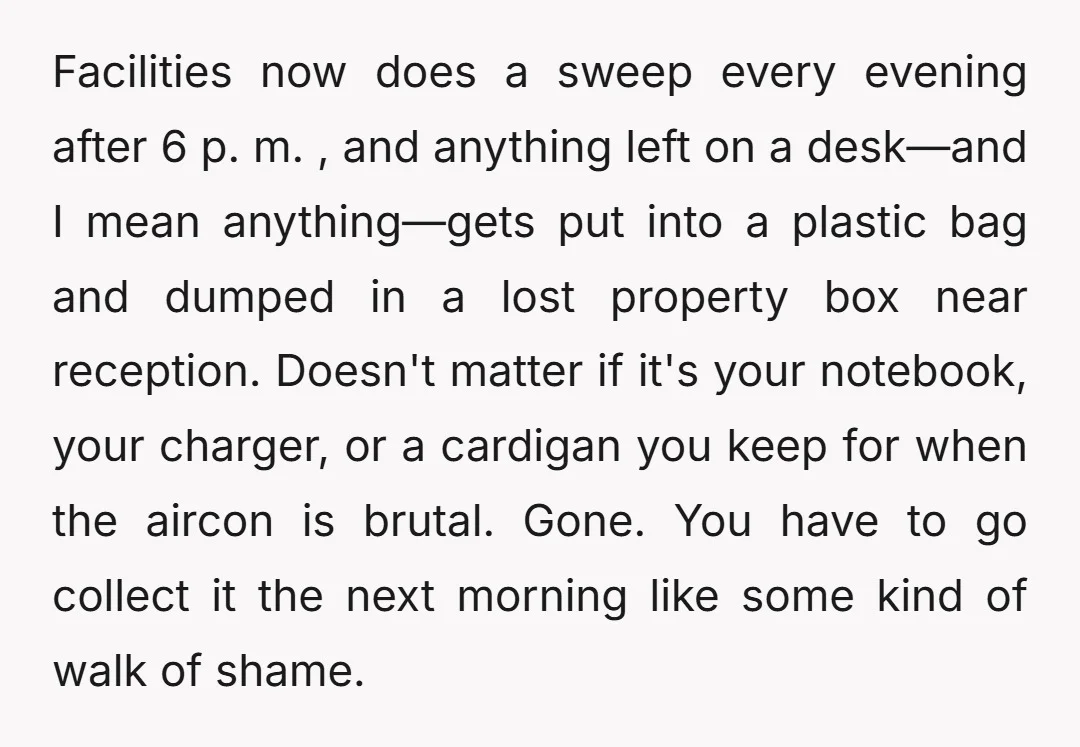 Facilities now does a sweep every evening after 6 p. m. , and anything left on a desk—and I mean anything—gets put into a plastic bag and dumped in a...
