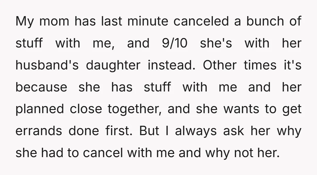 My mom has last minute canceled a bunch of stuff with me, and 9/10 she's with her husband's daughter instead. Other times it's because she has stuff with me and...