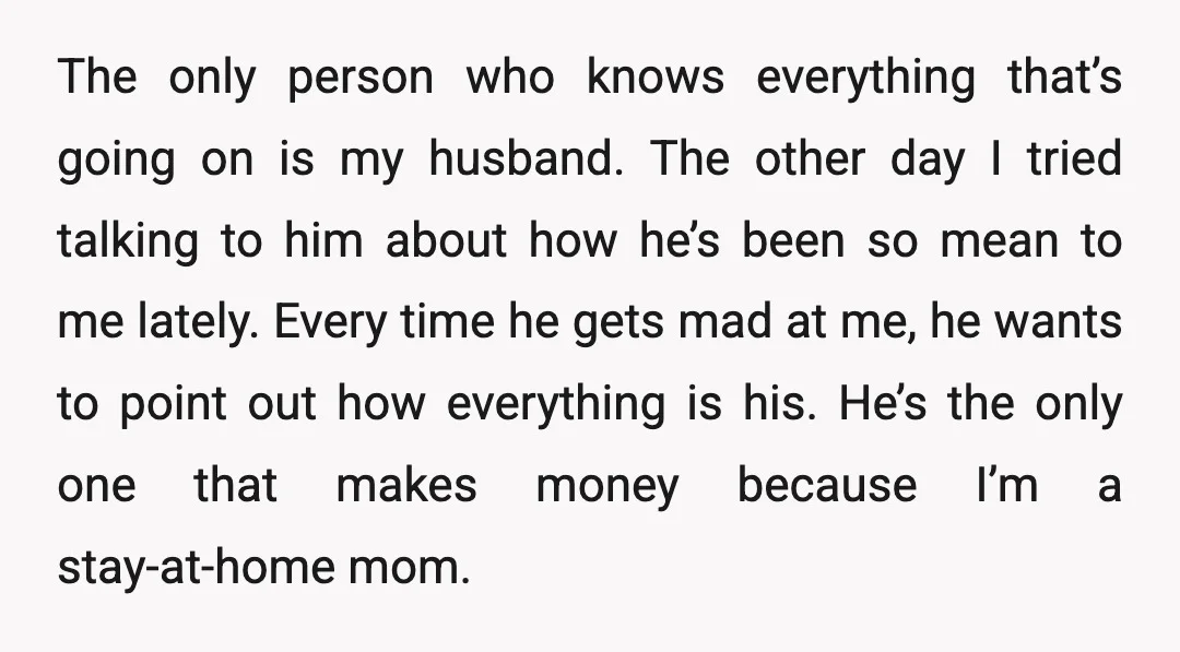 The only person who knows everything that’s going on is my husband. The other day I tried talking to him about how he’s been so mean to me lately. Every...