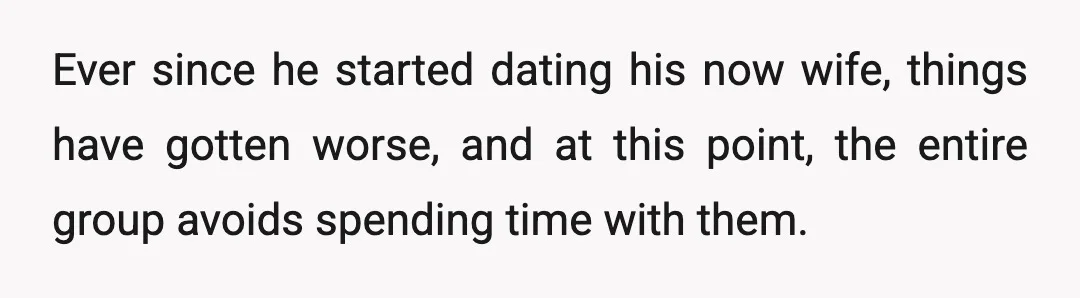 Ever since he started dating his now wife, things have gotten worse, and at this point, the entire group avoids spending time with them.
