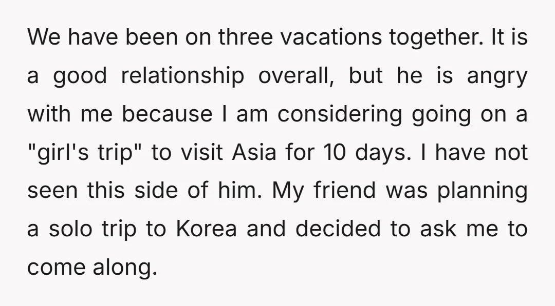 We have been on three vacations together. It is a good relationship overall, but he is angry with me because I am considering going on a "girl's trip" to visit...