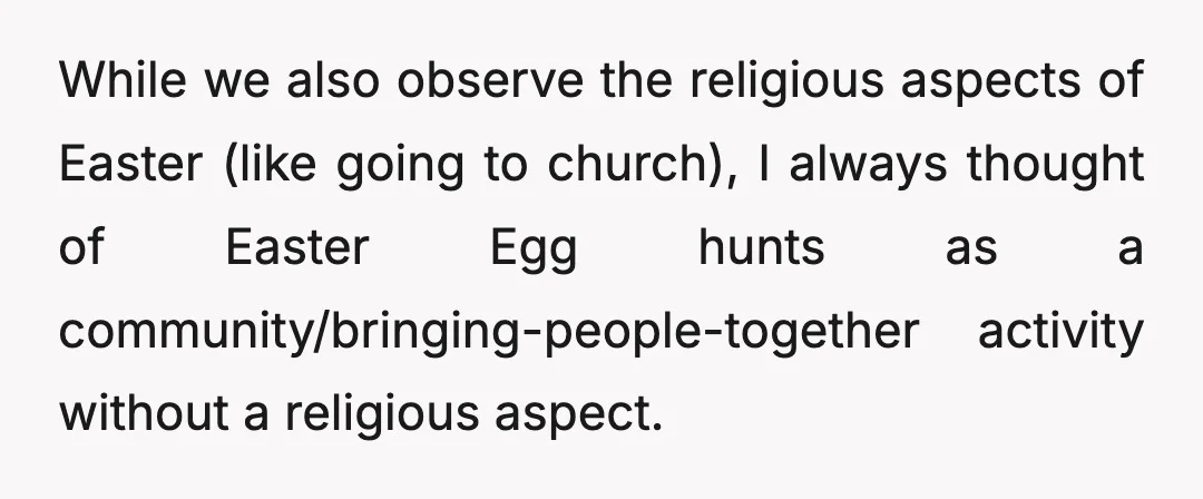 While we also observe the religious aspects of Easter (like going to church), I always thought of Easter Egg hunts as a community/bringing-people-together activity without a religious aspect.
