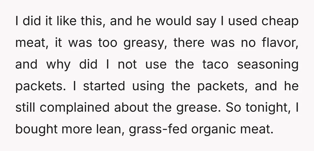 I did it like this, and he would say I used cheap meat, it was too greasy, there was no flavor, and why did I not use the taco seasoning...