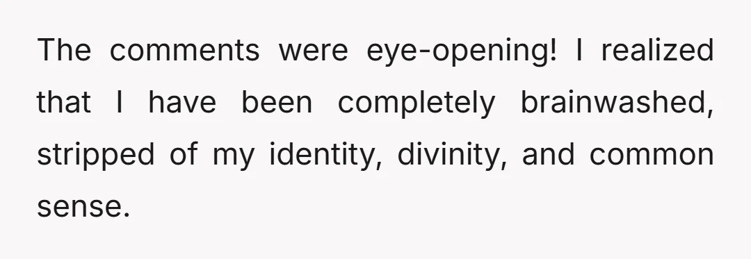 The comments were eye-opening! I realized that I have been completely brainwashed, stripped of my identity, divinity, and common sense.