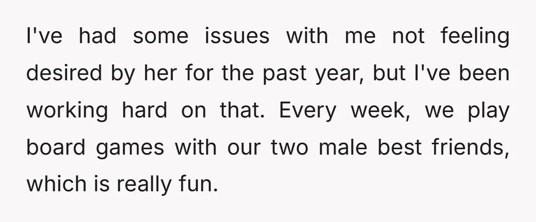 I've had some issues with me not feeling desired by her for the past year, but I've been working hard on that. Every week, we play board games with our...