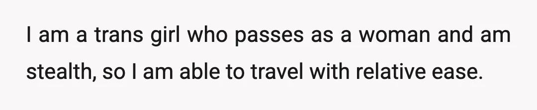 I am a trans girl who passes as a woman and am stealth, so I am able to travel with relative ease.