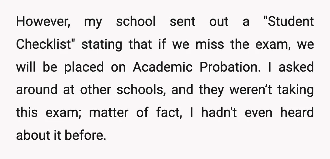 However, my school sent out a "Student Checklist" stating that if we miss the exam, we will be placed on Academic Probation. I asked around at other schools, and they...