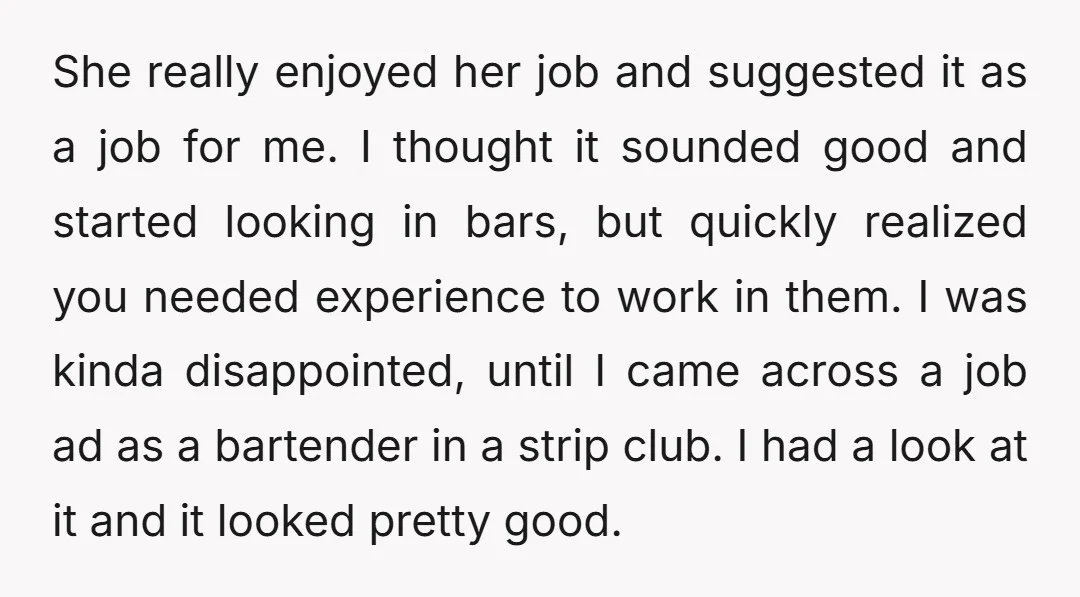 She really enjoyed her job and suggested it as a job for me. I thought it sounded good and started looking in bars, but quickly realized you needed experience to...
