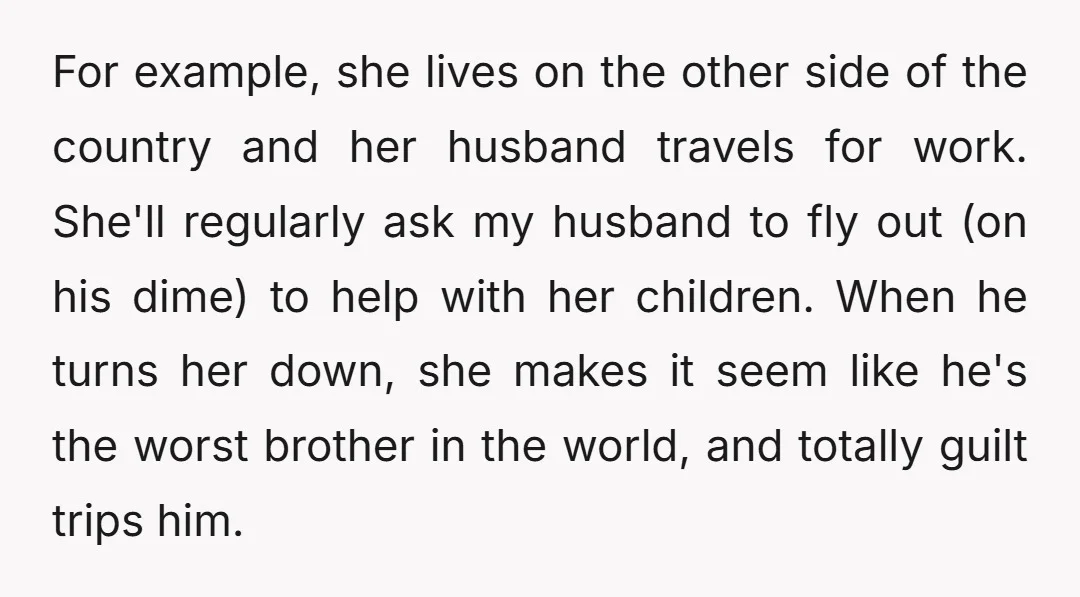 For example, she lives on the other side of the country and her husband travels for work. She'll regularly ask my husband to fly out (on his dime) to help...