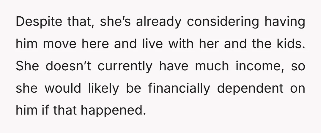 Despite that, she’s already considering having him move here and live with her and the kids. She doesn’t currently have much income, so she would likely be financially dependent on...