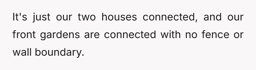 It's just our two houses connected, and our front gardens are connected with no fence or wall boundary.