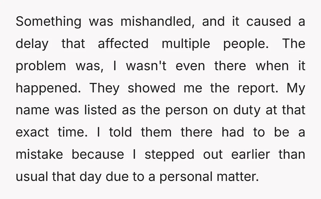 Something was mishandled, and it caused a delay that affected multiple people. The problem was, I wasn't even there when it happened. They showed me the report. My name was...