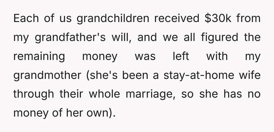 Each of us grandchildren received $30k from my grandfather's will, and we all figured the remaining money was left with my grandmother (she's been a stay-at-home wife through their whole...