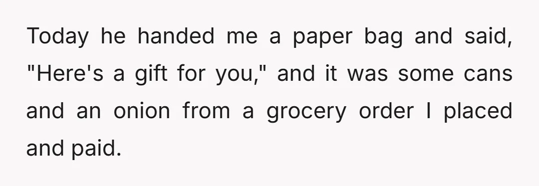 Today he handed me a paper bag and said, "Here's a gift for you," and it was some cans and an onion from a grocery order I placed and paid.