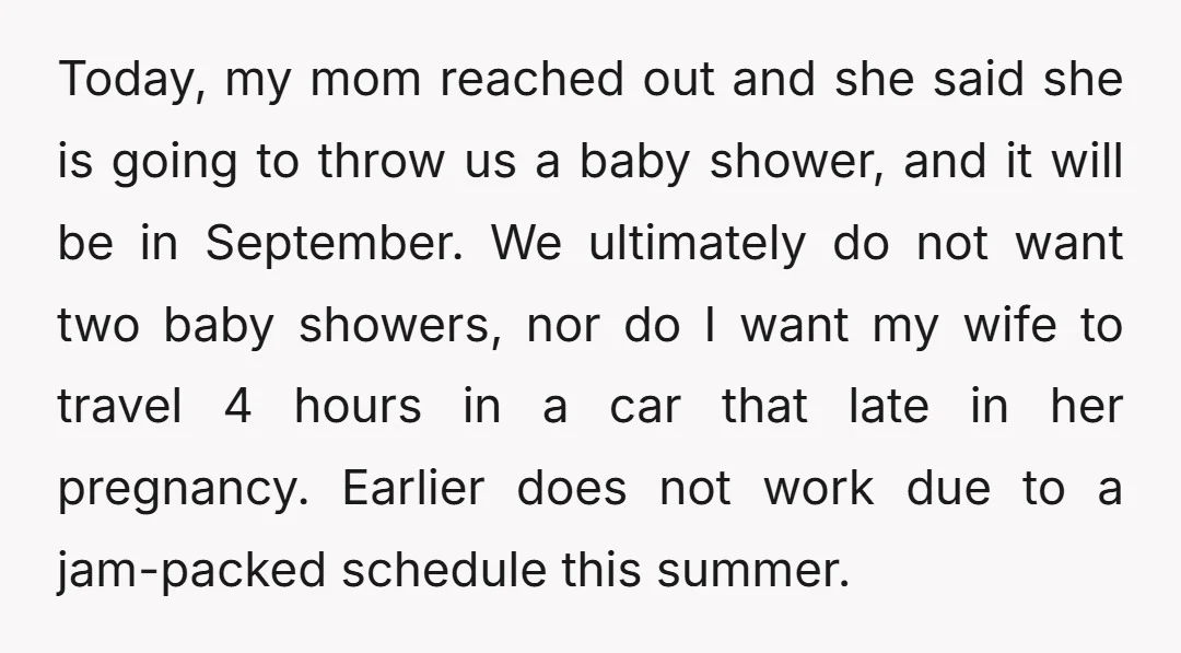 Today, my mom reached out and she said she is going to throw us a baby shower, and it will be in September. We ultimately do not want two baby...