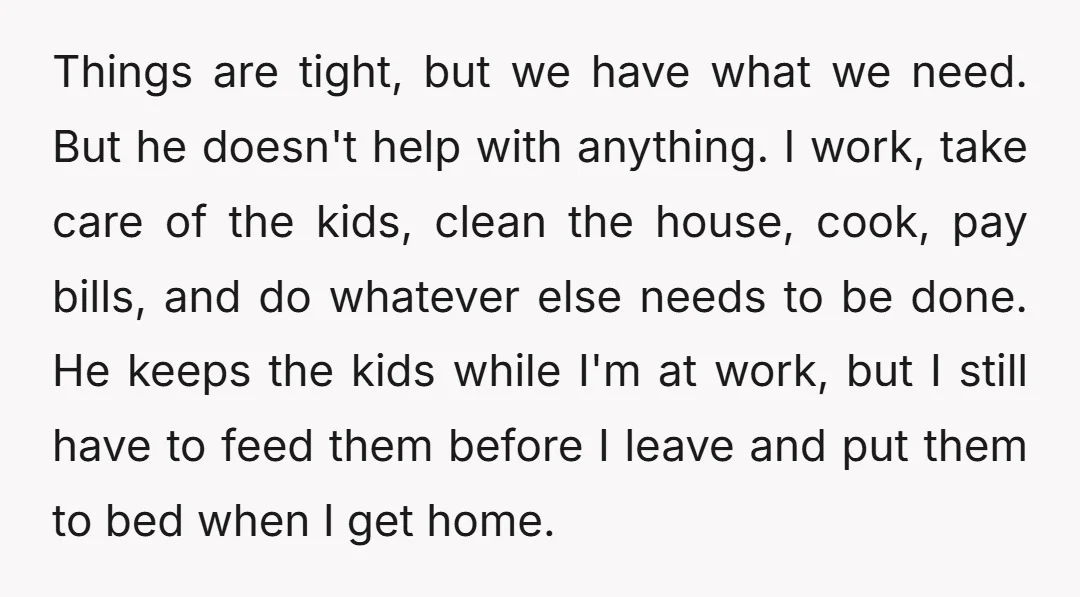 Things are tight, but we have what we need. But he doesn't help with anything. I work, take care of the kids, clean the house, cook, pay bills, and do...