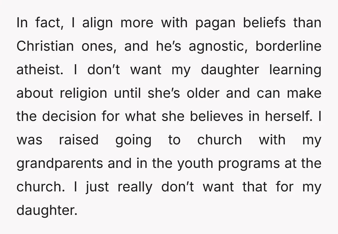 In fact, I align more with pagan beliefs than Christian ones, and he’s agnostic, borderline atheist. I don’t want my daughter learning about religion until she’s older and can make...