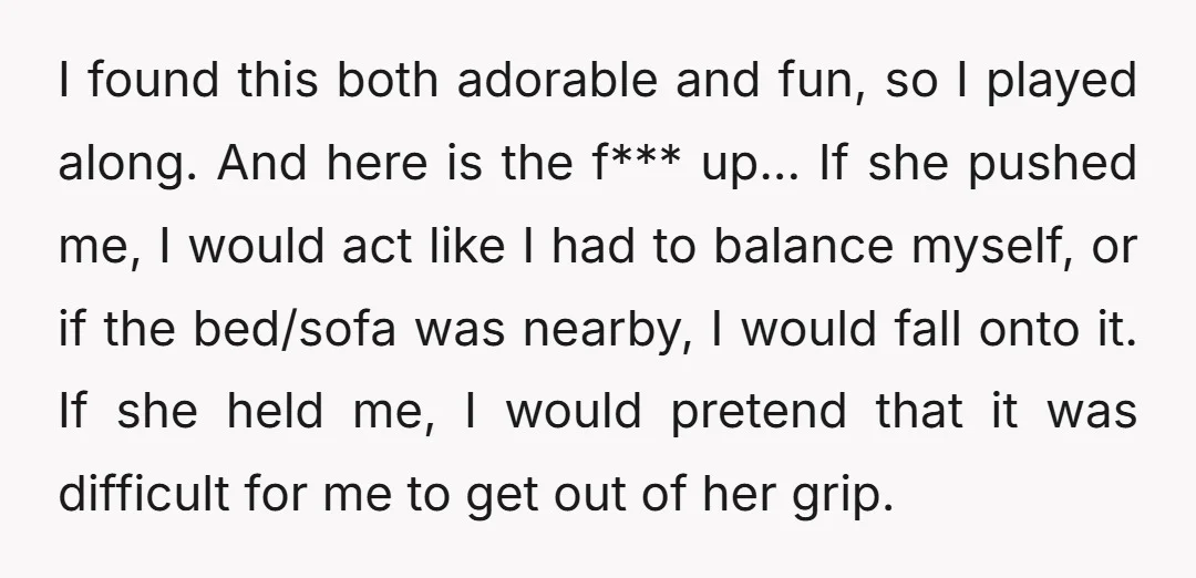 I found this both adorable and fun, so I played along. And here is the f*** up... If she pushed me, I would act like I had to balance myself,...
