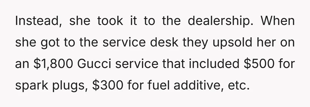 Instead, she took it to the dealership. When she got to the service desk they upsold her on an $1,800 Gucci service that included $500 for spark plugs, $300 for...