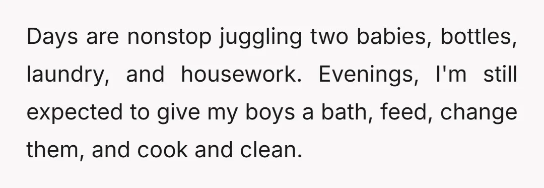 Days are nonstop juggling two babies, bottles, laundry, and housework. Evenings, I'm still expected to give my boys a bath, feed, change them, and cook and clean.