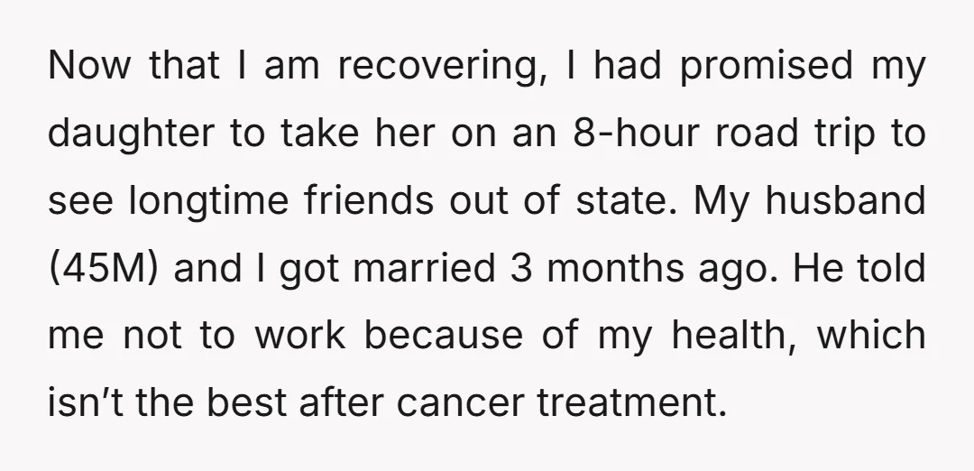 Now that I am recovering, I had promised my daughter to take her on an 8-hour road trip to see longtime friends out of state. My husband (45M) and I...