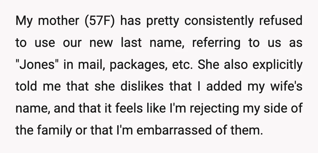 My mother (57F) has pretty consistently refused to use our new last name, referring to us as "Jones" in mail, packages, etc. She also explicitly told me that she dislikes...