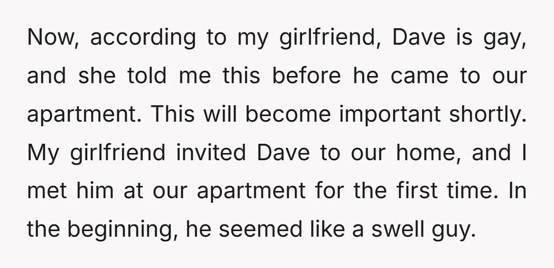 Now, according to my girlfriend, Dave is gay, and she told me this before he came to our apartment. This will become important shortly. My girlfriend invited Dave to our...