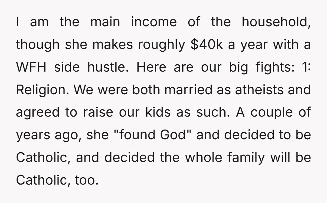 I am the main income of the household, though she makes roughly $40k a year with a WFH side hustle. Here are our big fights: 1: Religion. We were both...