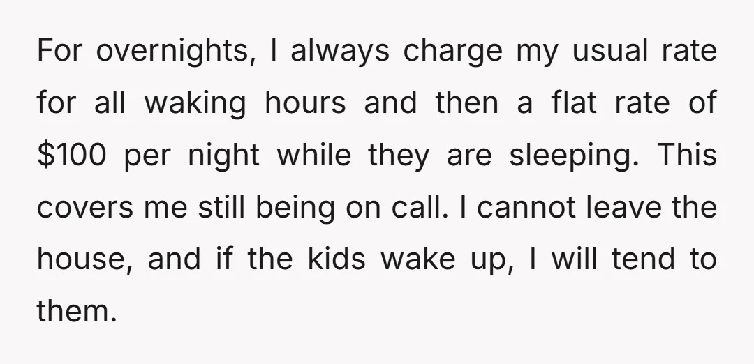 For overnights, I always charge my usual rate for all waking hours and then a flat rate of $100 per night while they are sleeping. This covers me still being...
