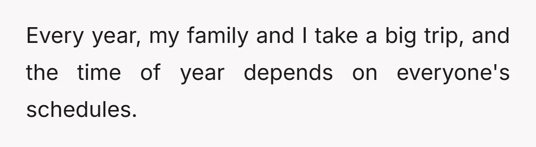 Every year, my family and I take a big trip, and the time of year depends on everyone's schedules.