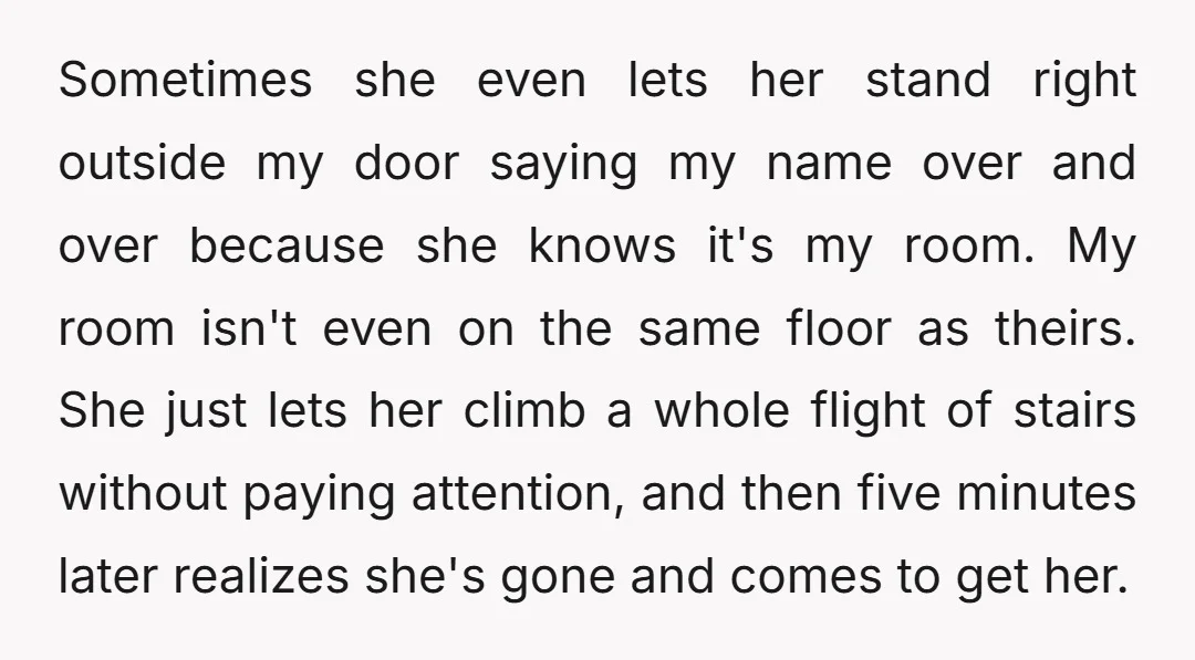 Sometimes she even lets her stand right outside my door saying my name over and over because she knows it's my room. My room isn't even on the same floor...
