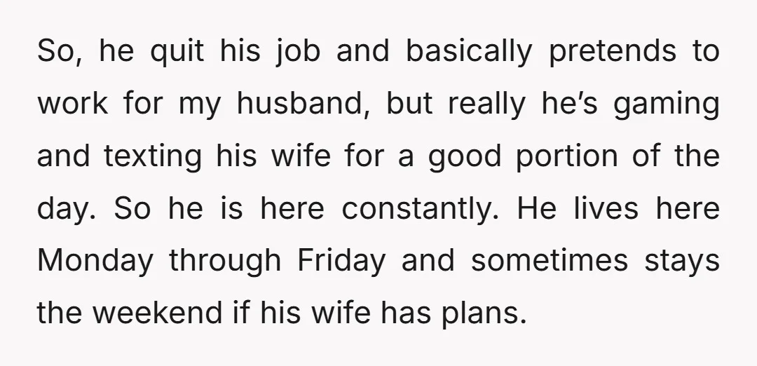 So, he quit his job and basically pretends to work for my husband, but really he’s gaming and texting his wife for a good portion of the day. So he...