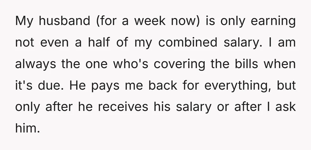 My husband (for a week now) is only earning not even a half of my combined salary. I am always the one who's covering the bills when it's due. He...