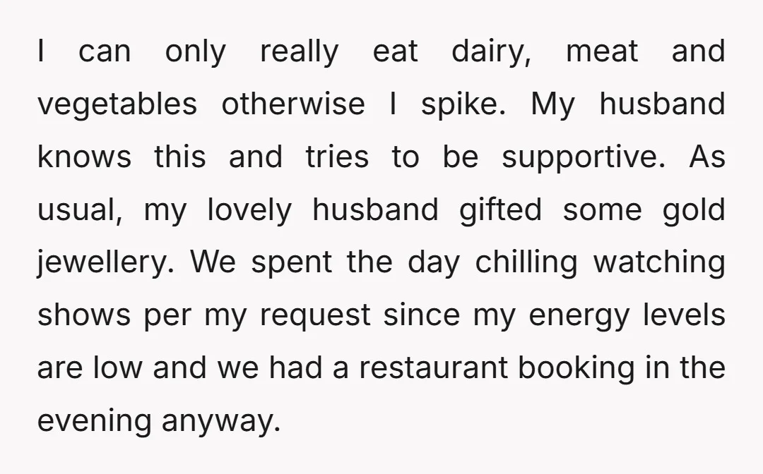 I can only really eat dairy, meat and vegetables otherwise I spike. My husband knows this and tries to be supportive. As usual, my lovely husband gifted some gold jewellery....