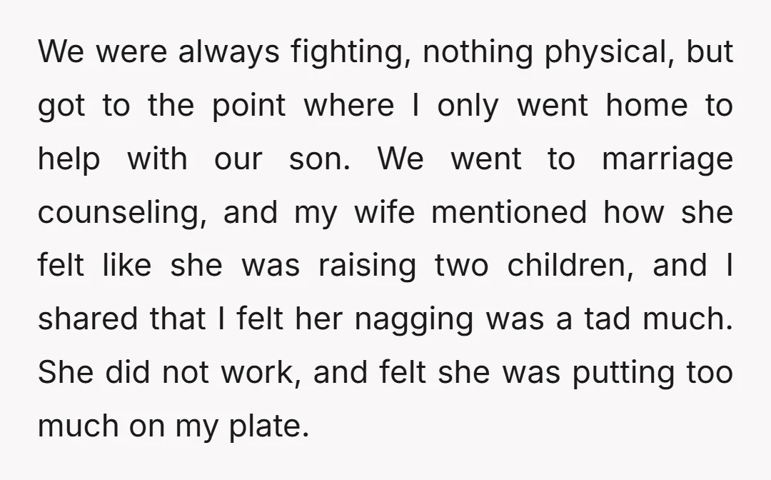 We were always fighting, nothing physical, but got to the point where I only went home to help with our son. We went to marriage counseling, and my wife mentioned...