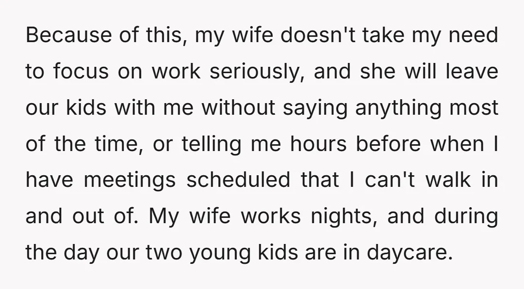 Because of this, my wife doesn't take my need to focus on work seriously, and she will leave our kids with me without saying anything most of the time, or...