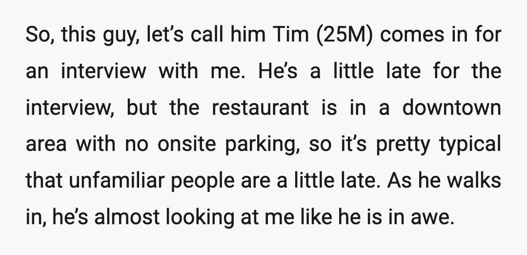 So, this guy, let’s call him Tim (25M) comes in for an interview with me. He’s a little late for the interview, but the restaurant is in a downtown area...