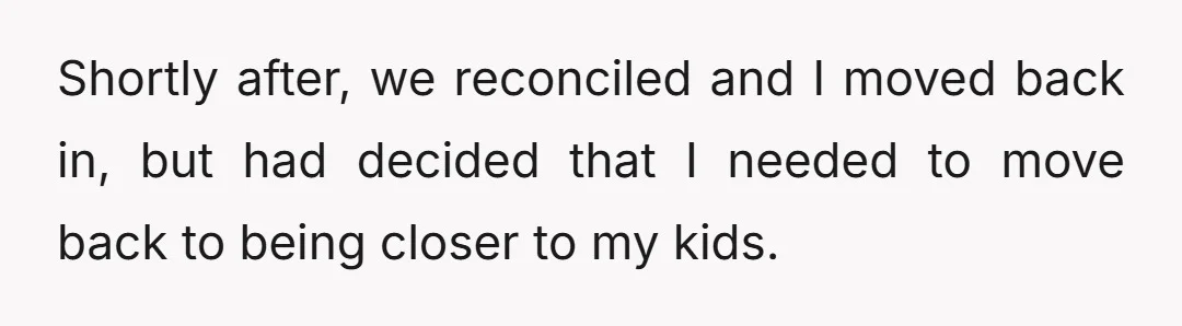 Shortly after, we reconciled and I moved back in, but had decided that I needed to move back to being closer to my kids.