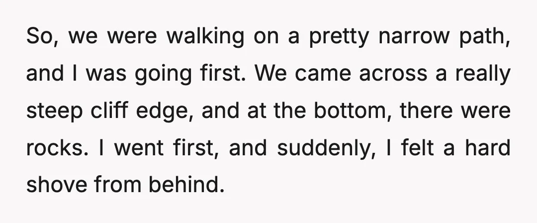 So, we were walking on a pretty narrow path, and I was going first. We came across a really steep cliff edge, and at the bottom, there were rocks. I...