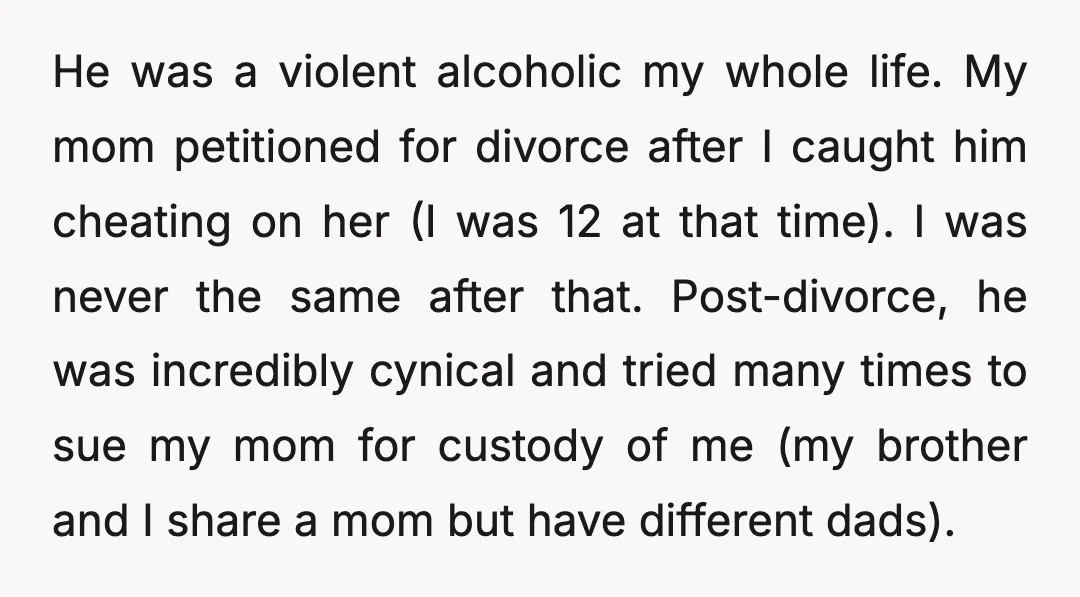 He was a violent alcoholic my whole life. My mom petitioned for divorce after I caught him cheating on her (I was 12 at that time). I was never the...